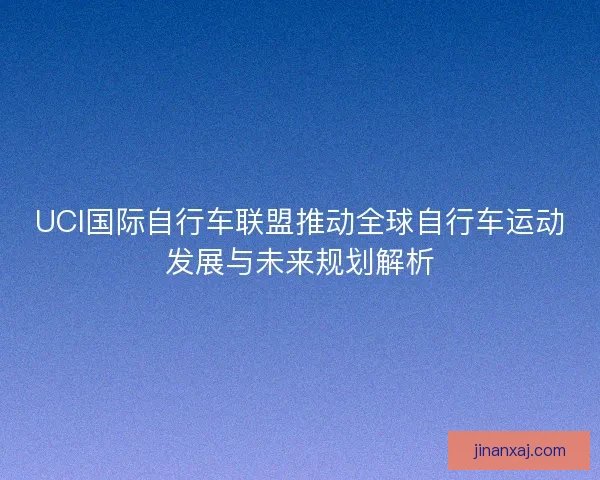 UCI国际自行车联盟推动全球自行车运动发展与未来规划解析