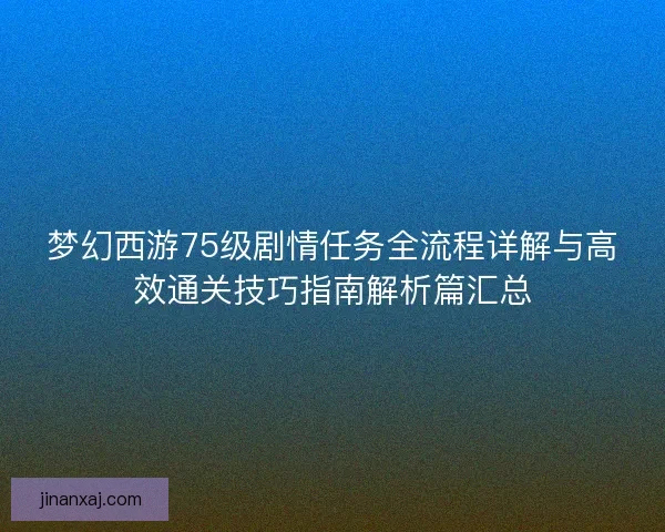 梦幻西游75级剧情任务全流程详解与高效通关技巧指南解析篇汇总