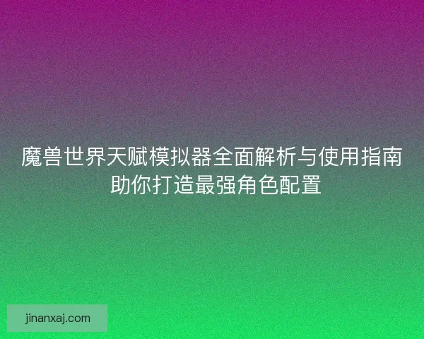 魔兽世界天赋模拟器全面解析与使用指南 助你打造最强角色配置
