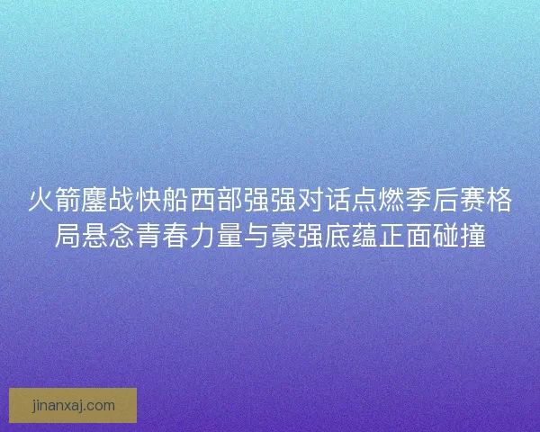 火箭鏖战快船西部强强对话点燃季后赛格局悬念青春力量与豪强底蕴正面碰撞