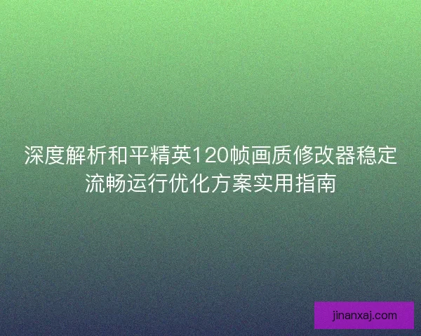 深度解析和平精英120帧画质修改器稳定流畅运行优化方案实用指南