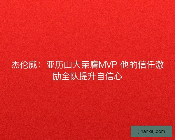 杰伦威：亚历山大荣膺MVP 他的信任激励全队提升自信心