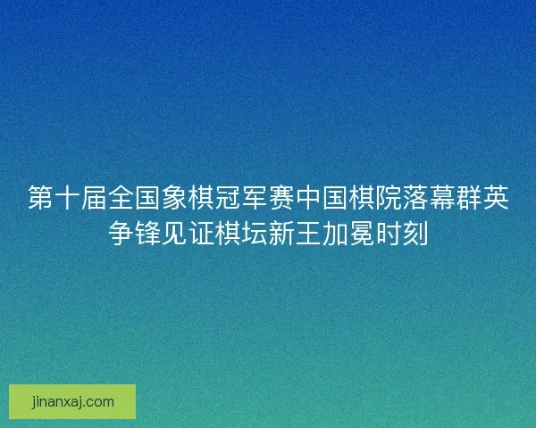第十届全国象棋冠军赛中国棋院落幕群英争锋见证棋坛新王加冕时刻