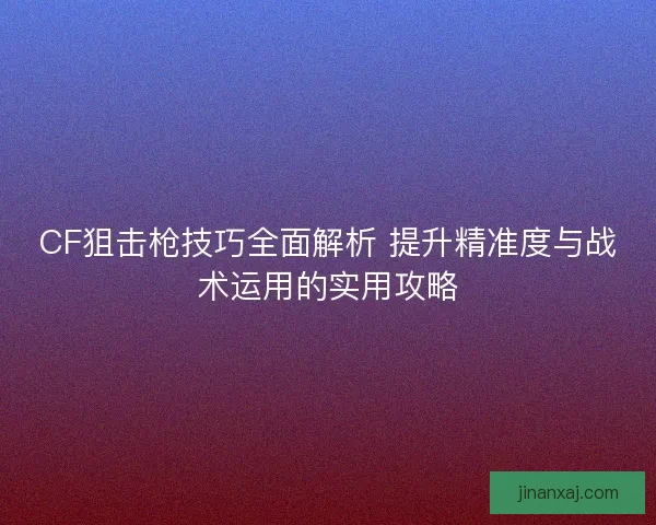 CF狙击枪技巧全面解析 提升精准度与战术运用的实用攻略