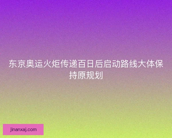 东京奥运火炬传递百日后启动路线大体保持原规划