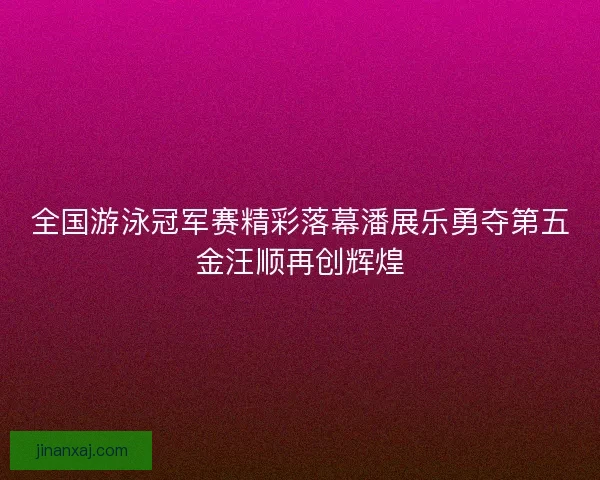 全国游泳冠军赛精彩落幕潘展乐勇夺第五金汪顺再创辉煌