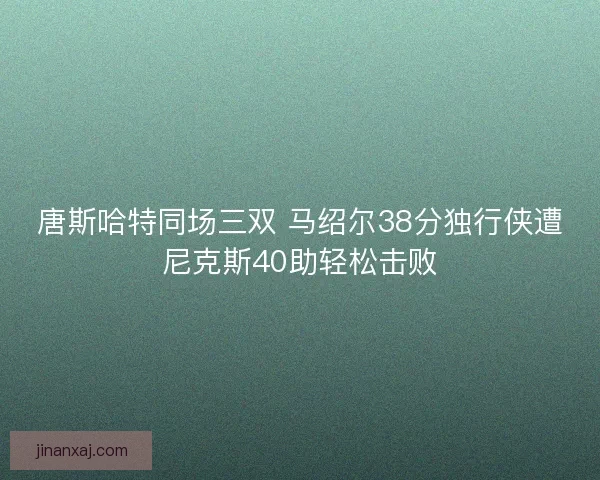 唐斯哈特同场三双 马绍尔38分独行侠遭尼克斯40助轻松击败 唐斯哈特同场三双 马绍尔38分独行侠遭尼克斯40助轻松击败