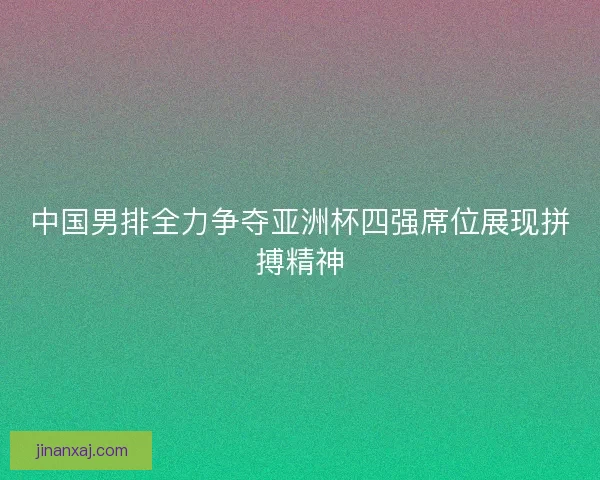 中国男排全力争夺亚洲杯四强席位展现拼搏精神 中国男排全力争夺亚洲杯四强席位展现拼搏精神