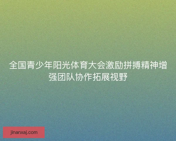 全国青少年阳光体育大会激励拼搏精神增强团队协作拓展视野 全国青少年阳光体育大会激励拼搏精神增强团队协作拓展视野