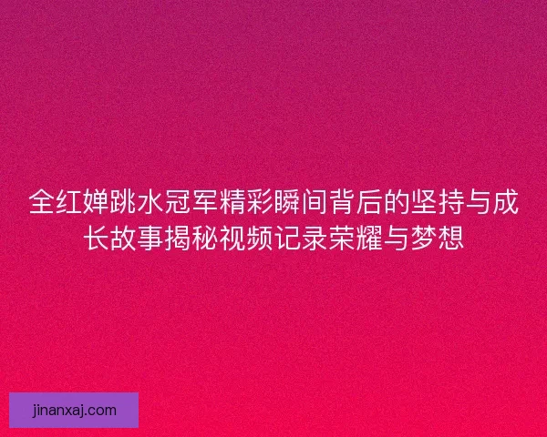 全红婵跳水冠军精彩瞬间背后的坚持与成长故事揭秘视频记录荣耀与梦想