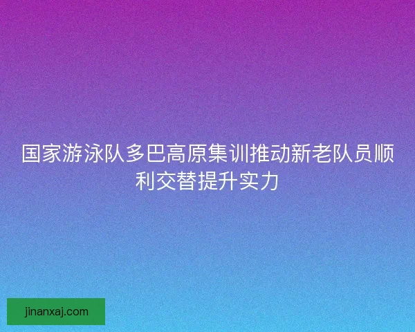 国家游泳队多巴高原集训推动新老队员顺利交替提升实力