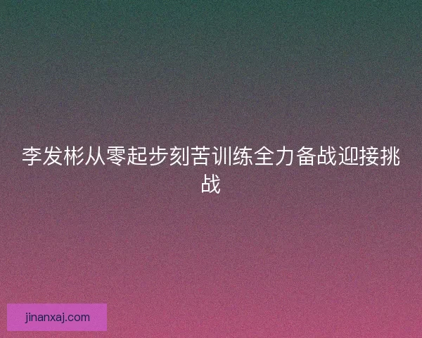 李发彬从零起步刻苦训练全力备战迎接挑战
