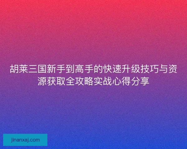 胡莱三国新手到高手的快速升级技巧与资源获取全攻略实战心得分享