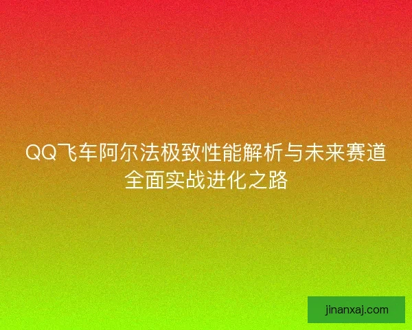QQ飞车阿尔法极致性能解析与未来赛道全面实战进化之路