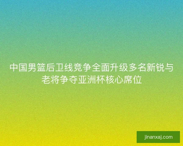 中国男篮后卫线竞争全面升级多名新锐与老将争夺亚洲杯核心席位