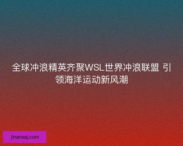 全球冲浪精英齐聚WSL世界冲浪联盟 引领海洋运动新风潮