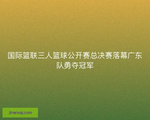 国际篮联三人篮球公开赛总决赛落幕广东队勇夺冠军 国际篮联三人篮球公开赛总决赛落幕广东队勇夺冠军