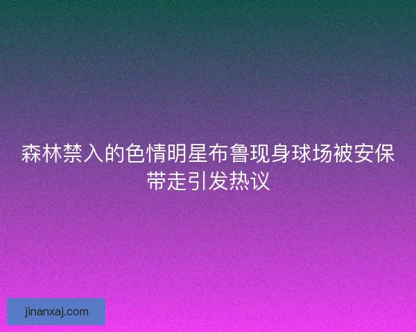 森林禁入的色情明星布鲁现身球场被安保带走引发热议 森林禁入的色情明星布鲁现身球场被安保带走引发热议